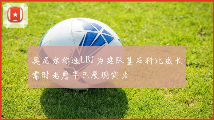 奥尼尔称选LBJ为建队基石科比成长需时老詹早已展现实力