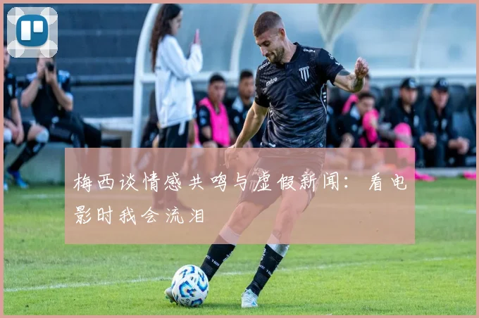 梅西谈情感共鸣与虚假新闻：看电影时我会流泪