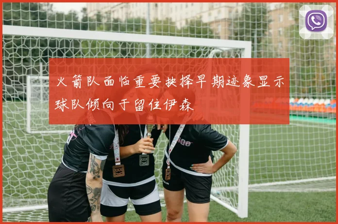 火箭队面临重要抉择早期迹象显示球队倾向于留住伊森