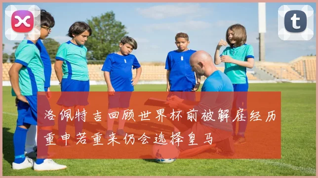 洛佩特吉回顾世界杯前被解雇经历重申若重来仍会选择皇马
