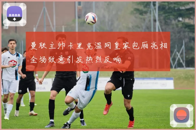 曼联主帅卡里克温网皇家包厢亮相全场致意引发热烈反响