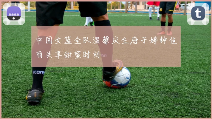 中国女篮全队温馨庆生唐子婷钟佳丽共享甜蜜时刻