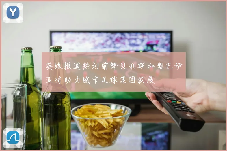 英媒报道热刺前锋贝利斯加盟巴伊亚将助力城市足球集团发展