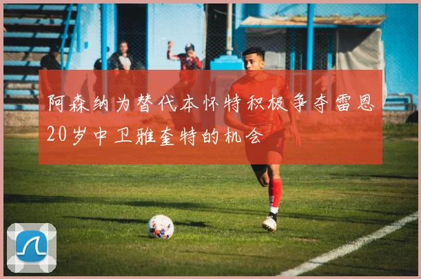 阿森纳为替代本怀特积极争夺雷恩20岁中卫雅奎特的机会