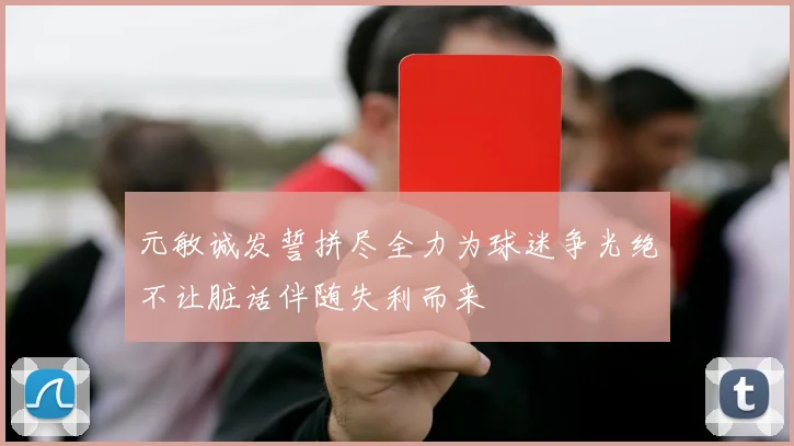 元敏诚发誓拼尽全力为球迷争光绝不让脏话伴随失利而来