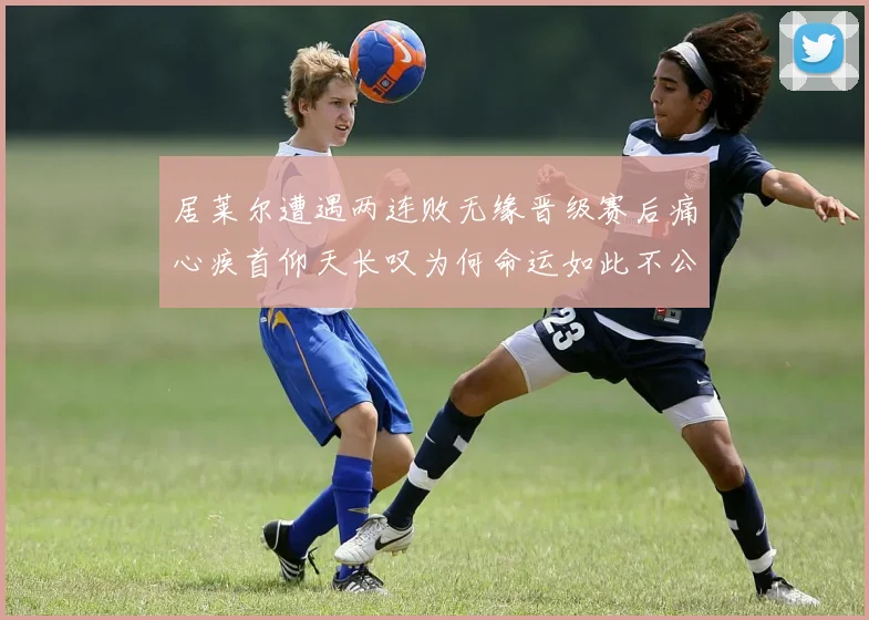 居莱尔遭遇两连败无缘晋级赛后痛心疾首仰天长叹为何命运如此不公