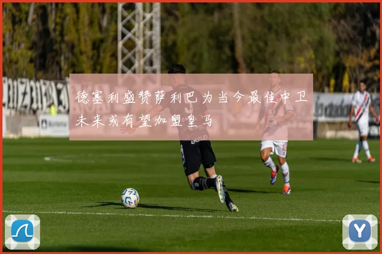 德塞利盛赞萨利巴为当今最佳中卫未来或有望加盟皇马