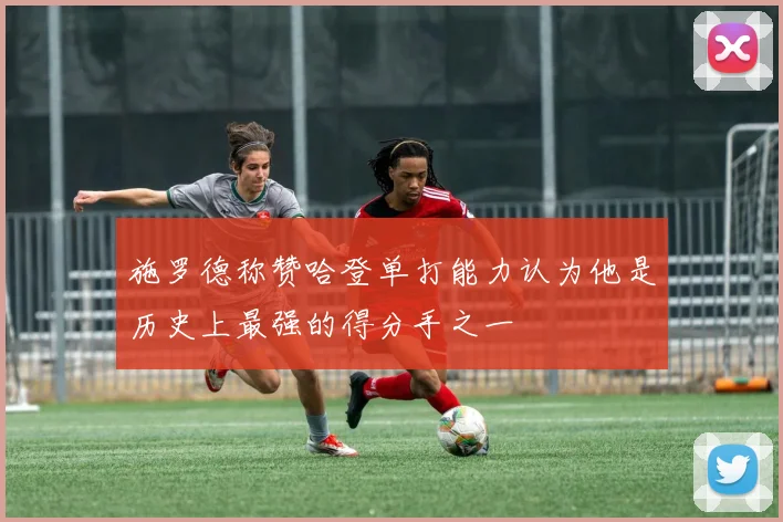 施罗德称赞哈登单打能力认为他是历史上最强的得分手之一