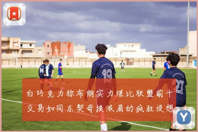 白巧克力称布朗实力堪比联盟前十交易如同东契奇换浓眉的疯狂设想