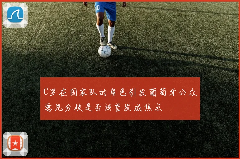 C罗在国家队的角色引发葡萄牙公众意见分歧是否该首发成焦点