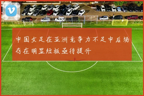 中国女足在亚洲竞争力不足中后场存在明显短板亟待提升