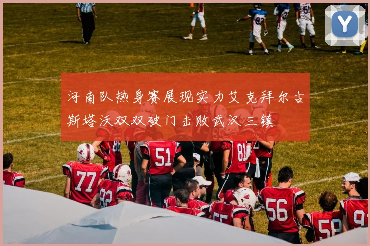 河南队热身赛展现实力艾克拜尔古斯塔沃双双破门击败武汉三镇