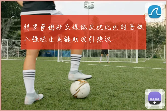 特罗萨德社交媒体庆祝比利时晋级八强送出关键助攻引热议