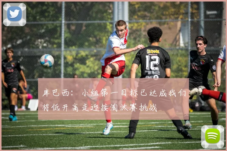 库巴西：小组第一目标已达成我们将低开高走迎接淘汰赛挑战