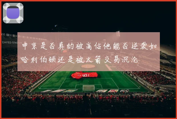 申京是否真的被高估他能否逆袭如哈利伯顿还是被火箭交易沉沦