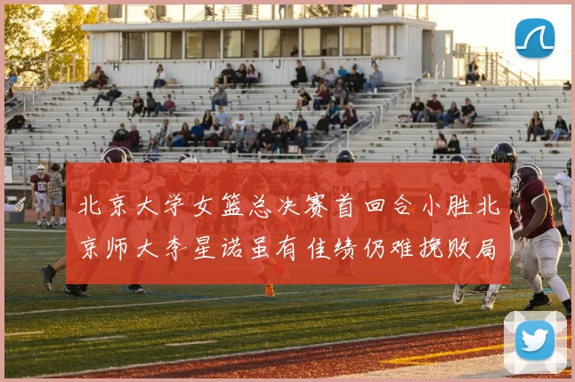 北京大学女篮总决赛首回合小胜北京师大李星诺虽有佳绩仍难挽败局